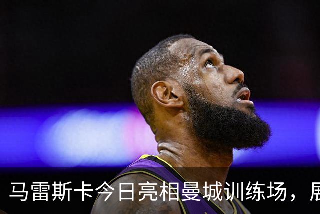 马雷斯卡今日亮相曼城训练场，展现积极心态与信心